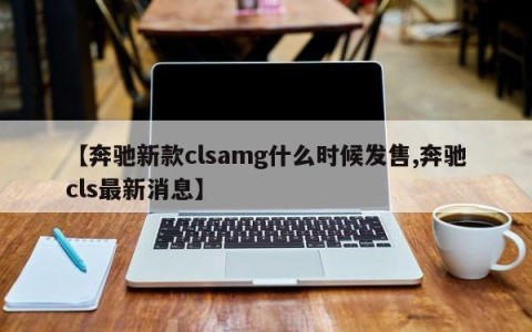 【奔驰新款clsamg什么时候发售,奔驰cls最新消息】