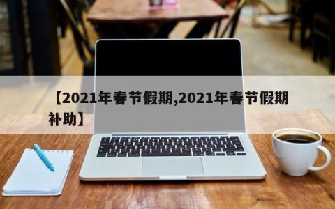【2021年春节假期,2021年春节假期补助】