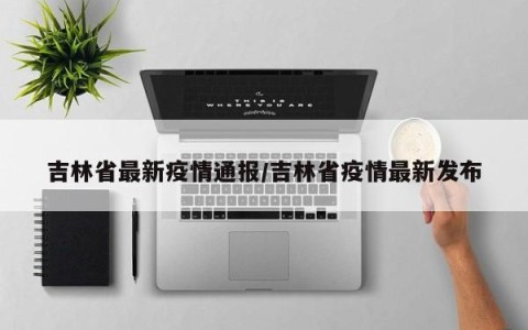 吉林省最新疫情通报/吉林省疫情最新发布