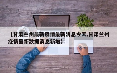 【甘肃兰州最新疫情最新消息今天,甘肃兰州疫情最新数据消息新增】