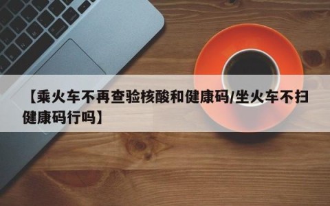 【乘火车不再查验核酸和健康码/坐火车不扫健康码行吗】