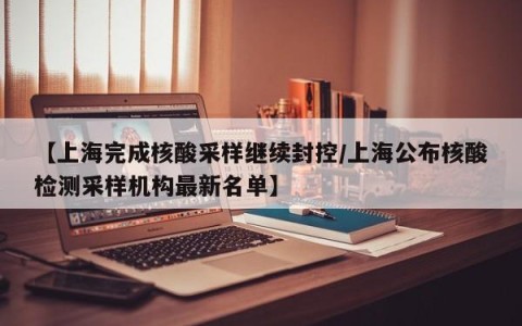 【上海完成核酸采样继续封控/上海公布核酸检测采样机构最新名单】