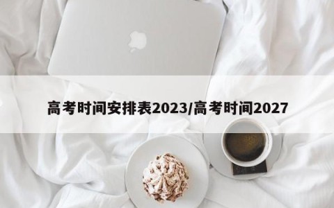 高考时间安排表2023/高考时间2027