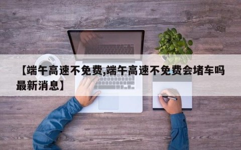 【端午高速不免费,端午高速不免费会堵车吗最新消息】