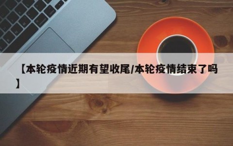 【本轮疫情近期有望收尾/本轮疫情结束了吗】