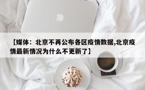 【媒体：北京不再公布各区疫情数据,北京疫情最新情况为什么不更新了】