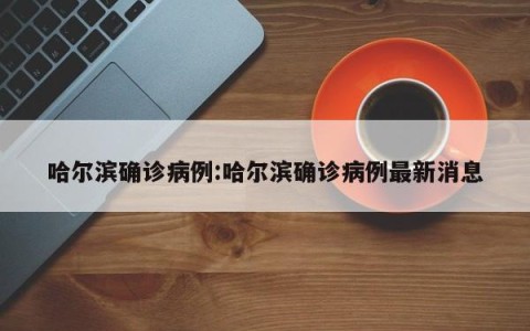 哈尔滨确诊病例:哈尔滨确诊病例最新消息