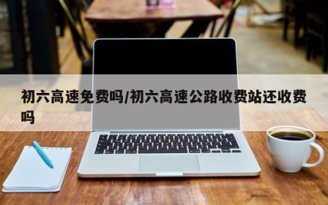 初六高速免费吗/初六高速公路收费站还收费吗