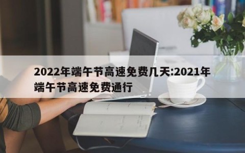 2022年端午节高速免费几天:2021年端午节高速免费通行