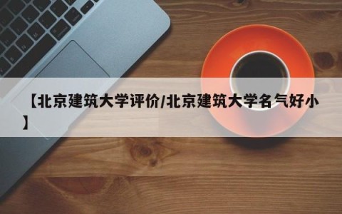 【北京建筑大学评价/北京建筑大学名气好小】