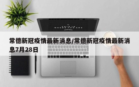 常德新冠疫情最新消息/常德新冠疫情最新消息7月28日