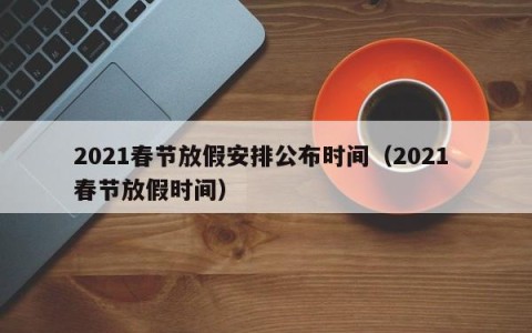 2021春节放假安排公布时间（2021 春节放假时间）