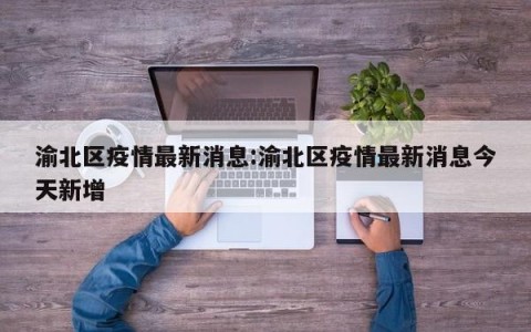 渝北区疫情最新消息:渝北区疫情最新消息今天新增