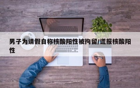 男子为请假自称核酸阳性被拘留/谎报核酸阳性