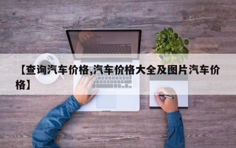 【查询汽车价格,汽车价格大全及图片汽车价格】