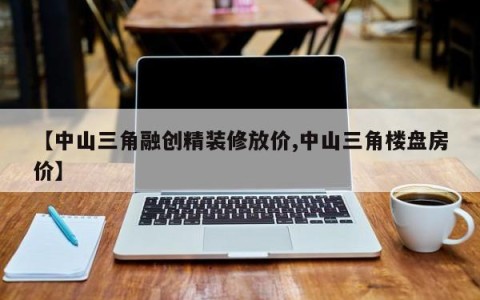 【中山三角融创精装修放价,中山三角楼盘房价】