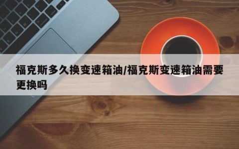 福克斯多久换变速箱油/福克斯变速箱油需要更换吗