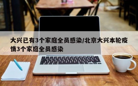 大兴已有3个家庭全员感染/北京大兴本轮疫情3个家庭全员感染