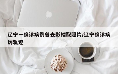 辽宁一确诊病例曾去影楼取照片/辽宁确诊病历轨迹