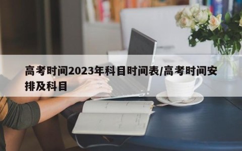 高考时间2023年科目时间表/高考时间安排及科目