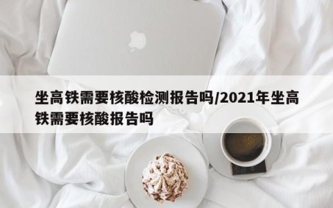 坐高铁需要核酸检测报告吗/2021年坐高铁需要核酸报告吗