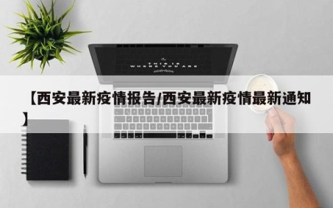 【西安最新疫情报告/西安最新疫情最新通知】
