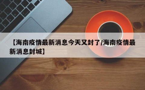 【海南疫情最新消息今天又封了/海南疫情最新消息封城】