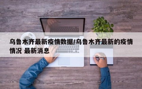 乌鲁木齐最新疫情数据/乌鲁木齐最新的疫情情况 最新消息