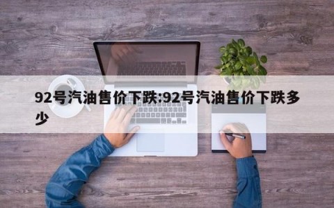 92号汽油售价下跌:92号汽油售价下跌多少