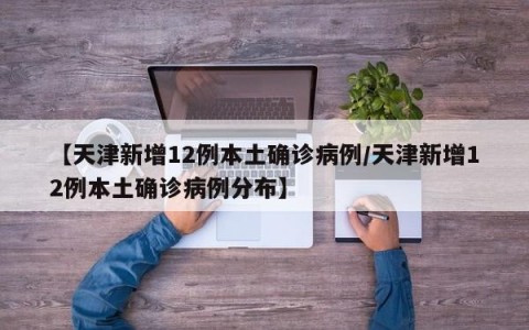 【天津新增12例本土确诊病例/天津新增12例本土确诊病例分布】