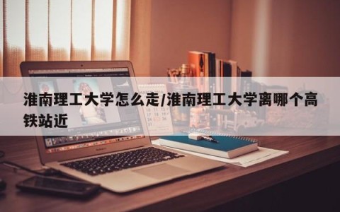 淮南理工大学怎么走/淮南理工大学离哪个高铁站近
