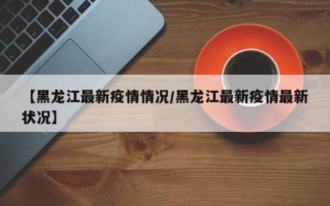 【黑龙江最新疫情情况/黑龙江最新疫情最新状况】