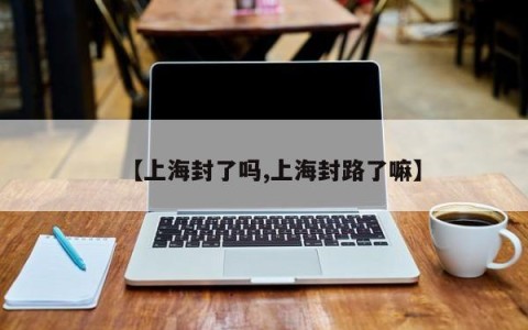 【上海封了吗,上海封路了嘛】